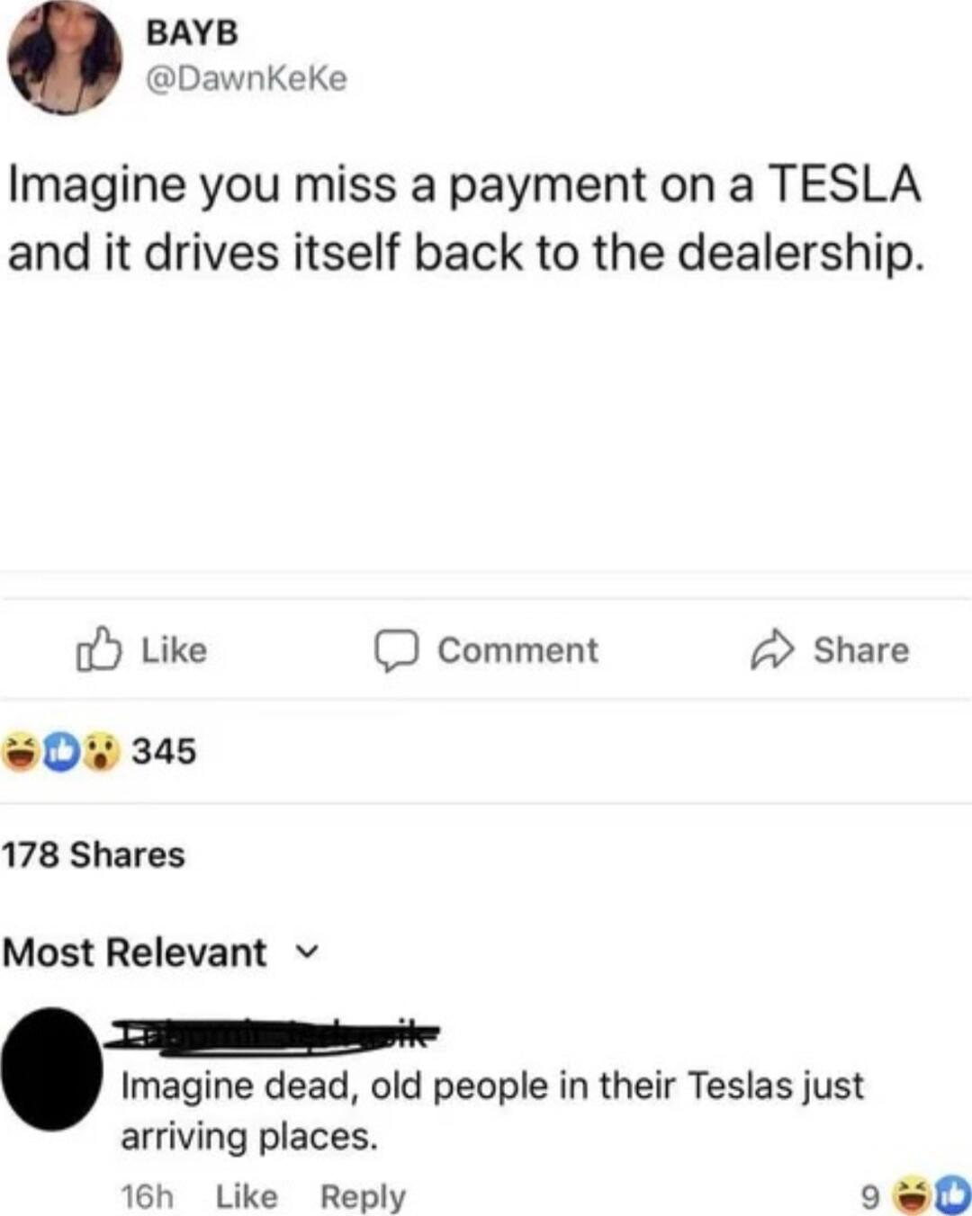 BAYB DawnKeKe Imagine you miss a payment on a TESLA and it drives itself back to the dealership oY Like D comment 2 Share 345 178 Shares Most Relevant v T T Imagine dead old people in their Teslas just arriving places 16h Like Reply sl