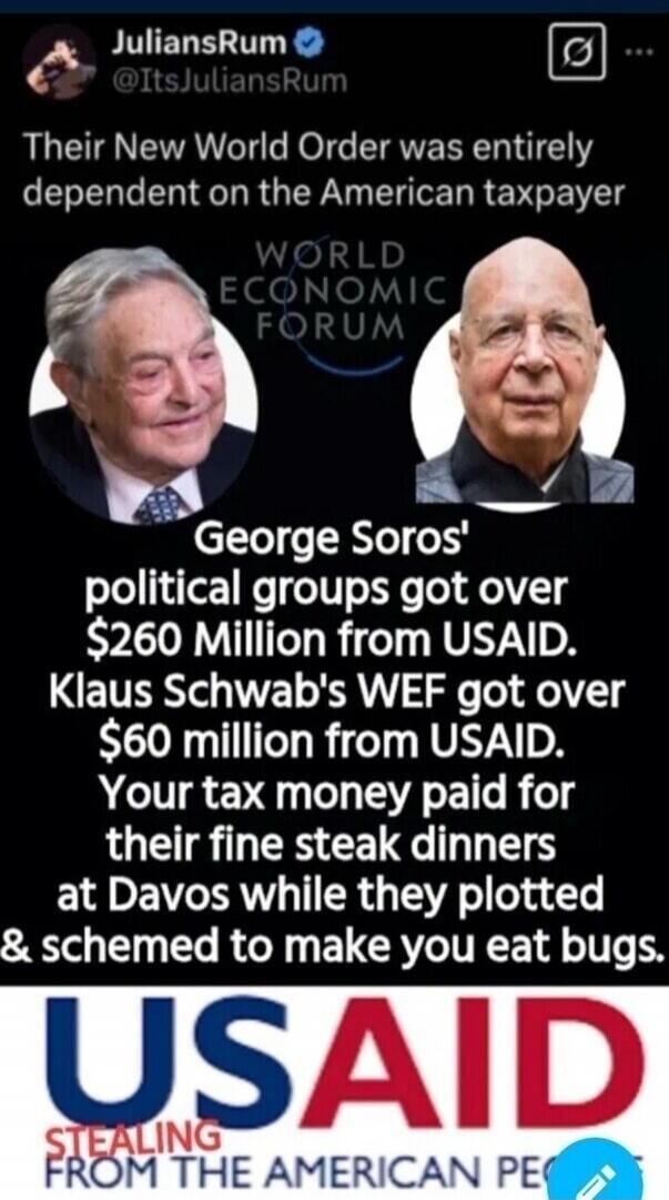 JuliansRum @ItsJuliansRum Their New World Order was entirely dependent on the American taxpayer WORLD ECONOMIC FORUM George Soros' political groups got over $260 Million from USAID. Klaus Schwab's WEF got over $60 million from USAID. Your tax money paid for their fine steak dinners at Davos while they plotted & schemed to make you eat bugs. USAID S