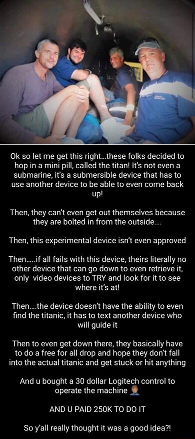 Ok so let me get this rightthese folks decided to hop in a mini pill called the titan Its not even a submarine its a submersible device that has to use another device to be able to even come back up Then they cant even get out themselves because they are bolted in from the outside Then this experimental device isnt even approved Thenif all fails with this device theirs literally no other device th