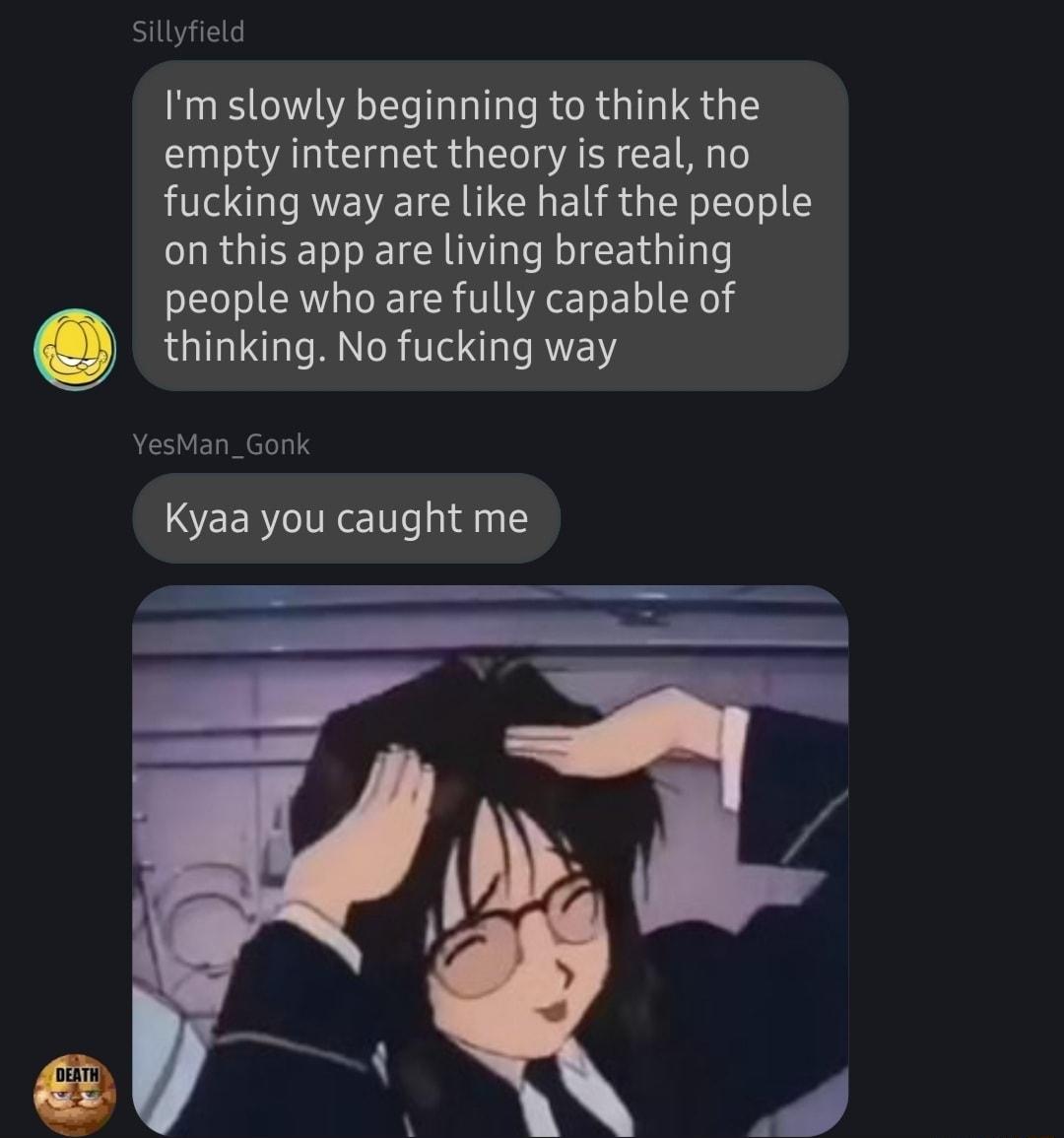 Im slowly beginning to think the empty internet theory is real no fucking way are like half the people on this app are living breathing people who are fully capable of thinking No fucking way _Gonk Kyaa you caught me