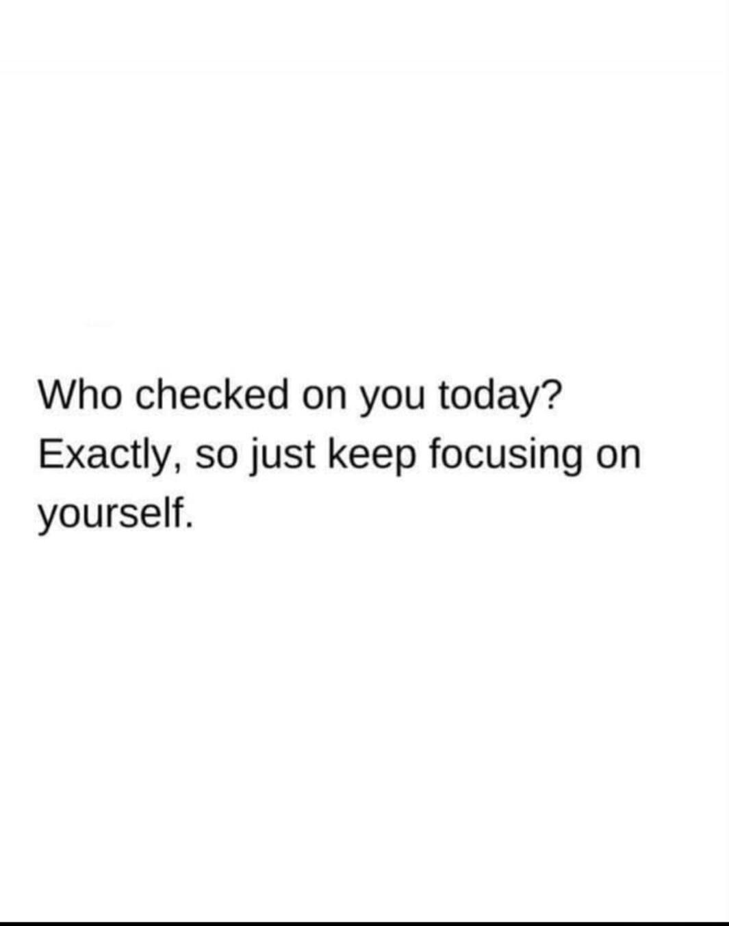 Who checked on you today? Exactly, so just keep focusing on yourself.