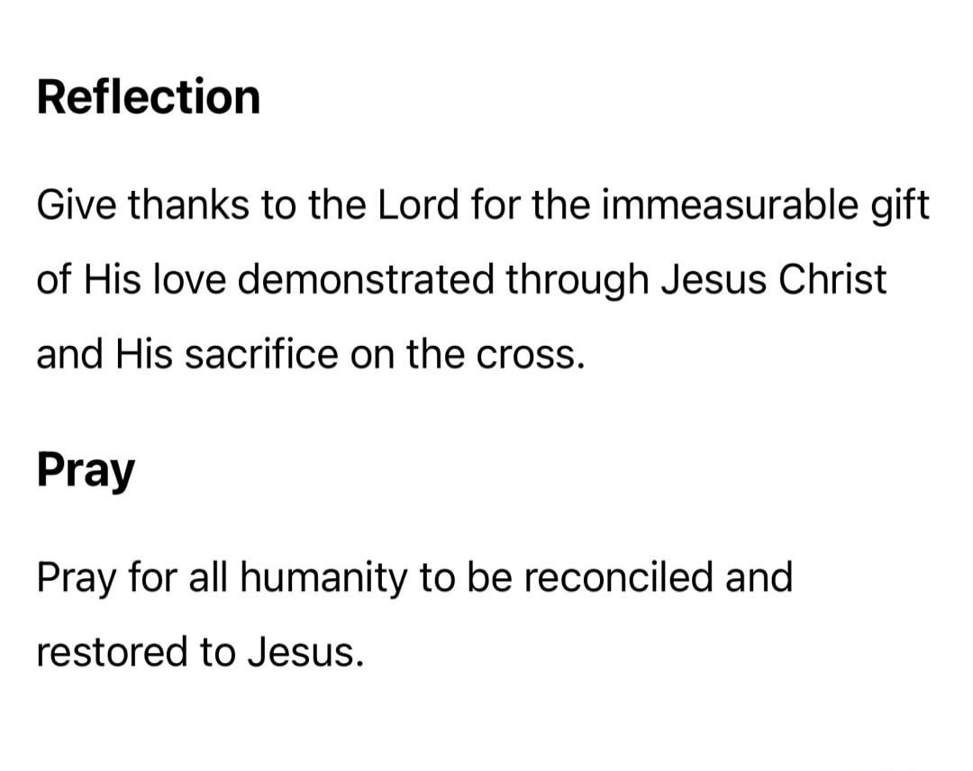 Reflection. Give thanks to the Lord for the immeasurable gift of His love demonstrated through Jesus Christ and His sacrifice on the cross. Pray. Pray for all humanity to be reconciled and restored to Jesus.