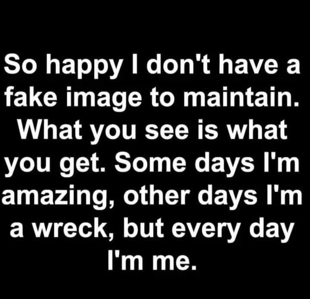So happy I don't have a fake image to maintain. What you see is what you get. Some days I'm amazing, other days I'm a wreck, but every day I'm me.