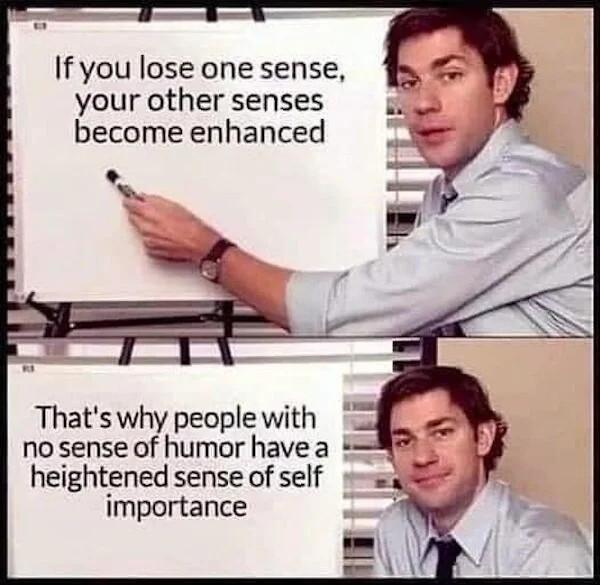 If you lose one sense your other senses become enhanced Thats why people with no sense of humor have a 5 heightened sense of self iy importance A