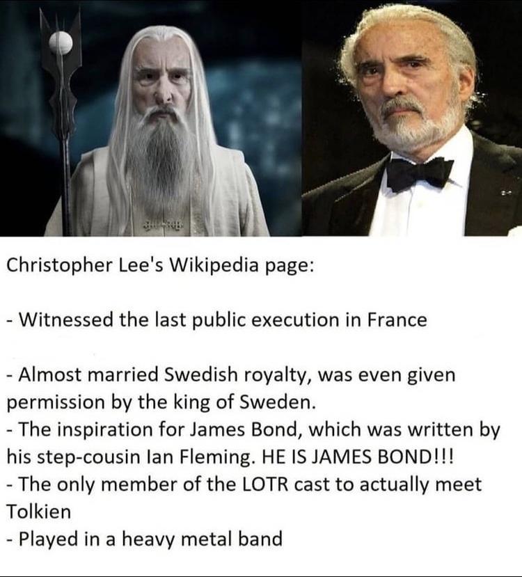il Christopher Lees Wikipedia page Witnessed the last public execution in France Almost married Swedish royalty was even given permission by the king of Sweden The inspiration for James Bond which was written by his step cousin lan Fleming HE IS JAMES BOND The only member of the LOTR cast to actually meet Tolkien Played in a heavy metal band