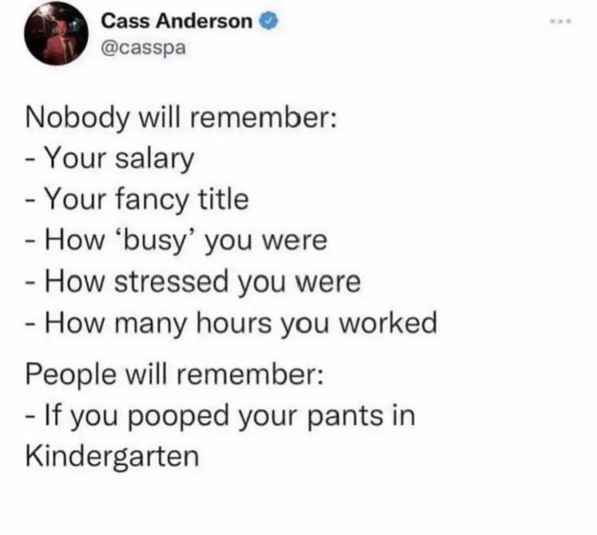 Cass Anderson casspa Nobody will remember Your salary Your fancy title How busy you were How stressed you were How many hours you worked People will remember If you pooped your pants in Kindergarten
