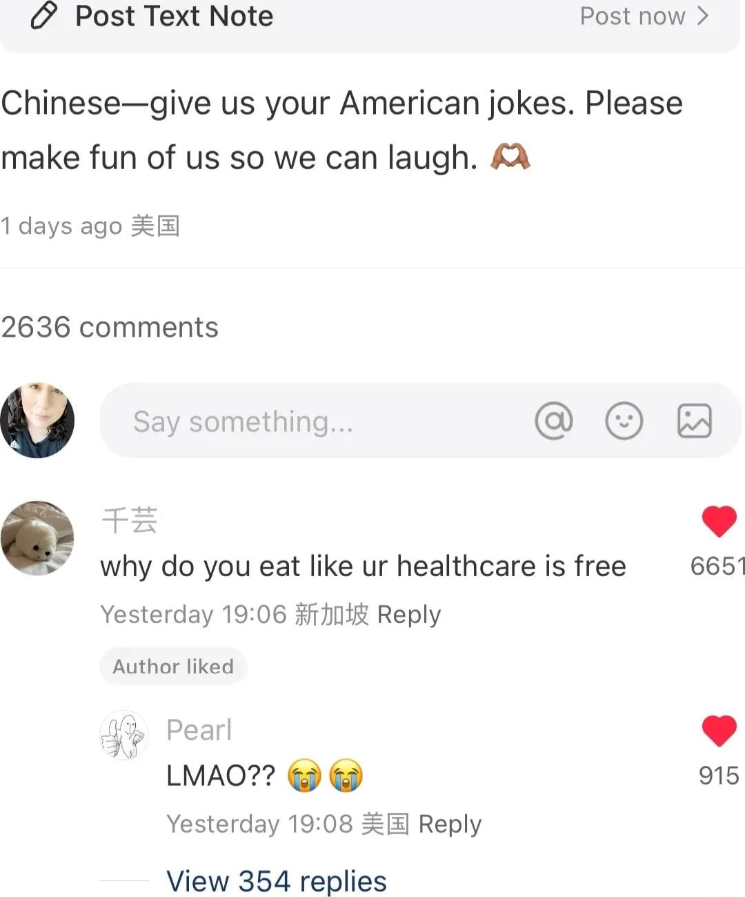 Post Text Note Post now Chinesegive us your American jokes Please make fun of us so we can laugh 1days ago E 2636 comments v Say something O F2 why do you eat like ur healthcare is free 6651 Yesterday 1906 371115 Reply Author liked Pearl 9 LMAO 915 Yesterday 1908 Reply View 354 replies