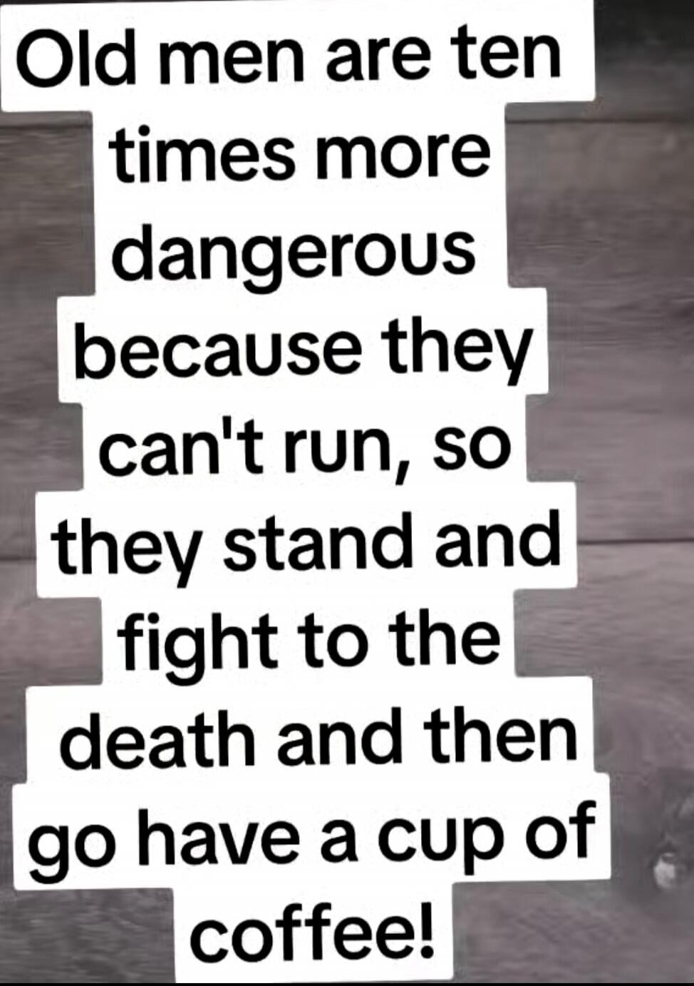 Old men are ten times more dangerous because they can't run, so they stand and fight to the death and then go have a cup of coffee!