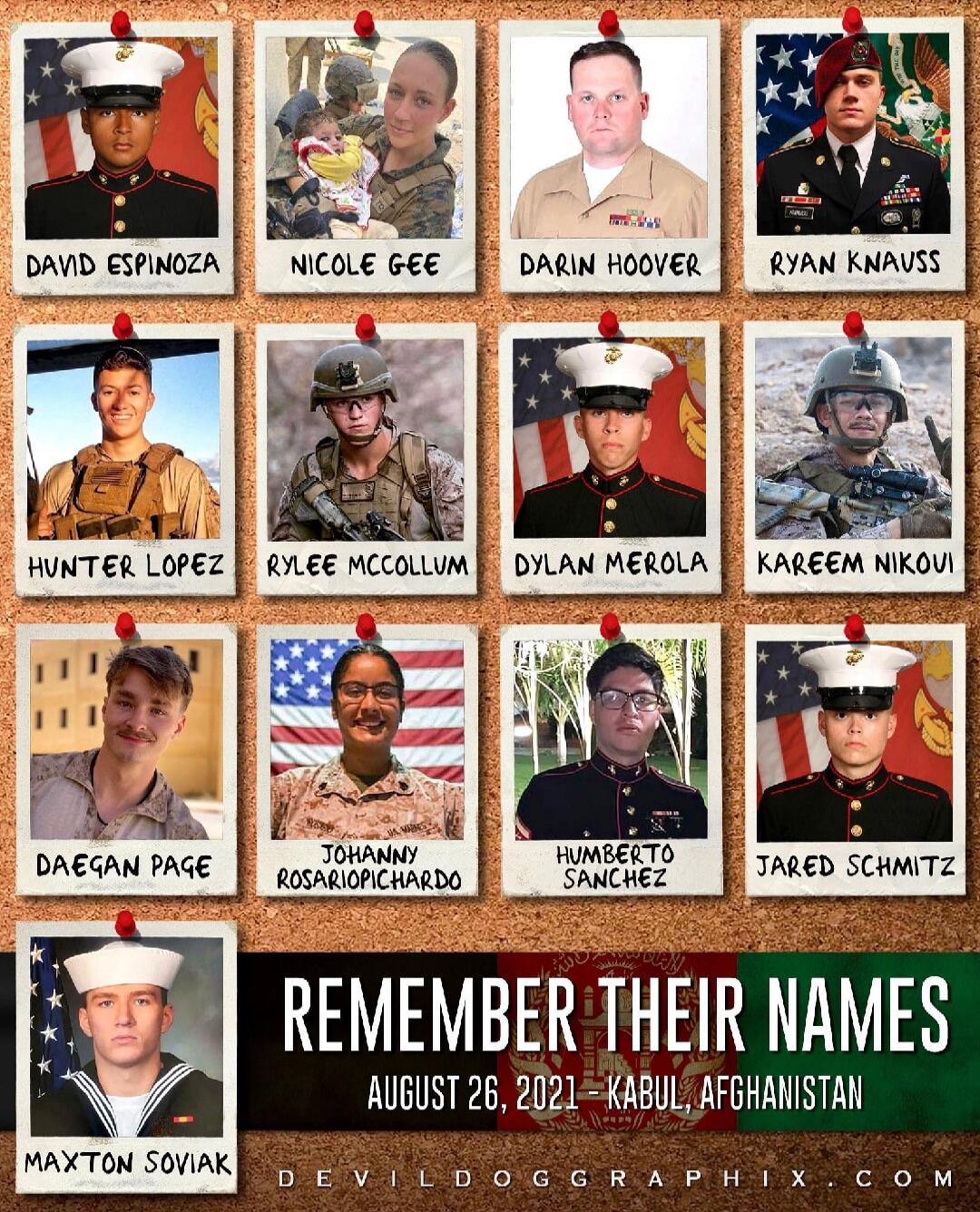 Remember Their Names
August 26, 2021 – Kabul, Afghanistan
David Espinoza, Nicole Gee, Darin Hoover, Ryan Knauss, Hunter Lopez, Kylee McCollom, Dylan Merola, Kareem Nikoui, Daegan Page, Johnny Rosapiochard, Humberto Sanchez, Jared Schmitz, Maxton Soviak