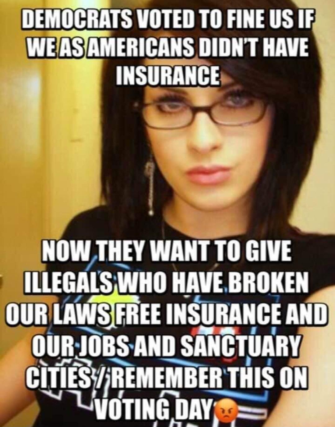 DEMOCRATS VOTED TO FINE US IF waznsjmmcnus DIDNT HAVE TRLLITH D NOW THEY WANT TO GIVE ILLEGALSWHO HAVE BROKEN OURILAWSIFREE INSURANCE AND OURJOBS AND SANCTUARY CITIESREMEMBER TH TIIIS ON LyOTING DAY