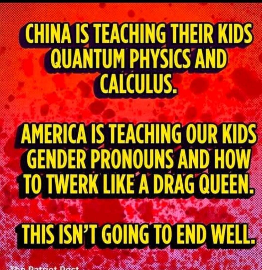 CHINA IS TEACHING THEIR KIDS QUANTUM PHYSICS AND CALCULUS. AMERICA IS TEACHING OUR KIDS GENDER PRONOUNS AND HOW TO TWERK LIKE A DRAG QUEEN. THIS ISN'T GOING TO END WELL.
