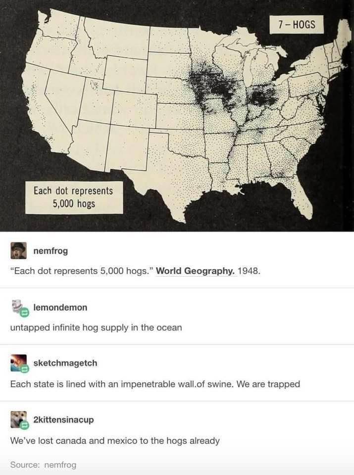 nemfrog Each dot represents 5000 hogs World Geography 1948 z lemondemon untapped infinite hog supply in the ocean B cectchmageten Each state is lined with an impenetrable wallof swine We are trapped n 2kittensinacup Weve lost canada and mexico to the hogs already
