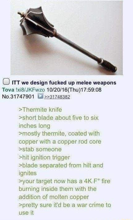 D ITT we design fucked up melee weapons Tova xi8JKFwzo 102016Thu175908 No31747901 Ld31748382 Thermite knife short blade about five to six inches long mostly thermite coated with copper with a copper rod core stab someone hit ignition trigger blade separated from hilt and ignites your target now has a 4K F fire burning inside them with the addition of molten copper pretty sure itd be a war crime to