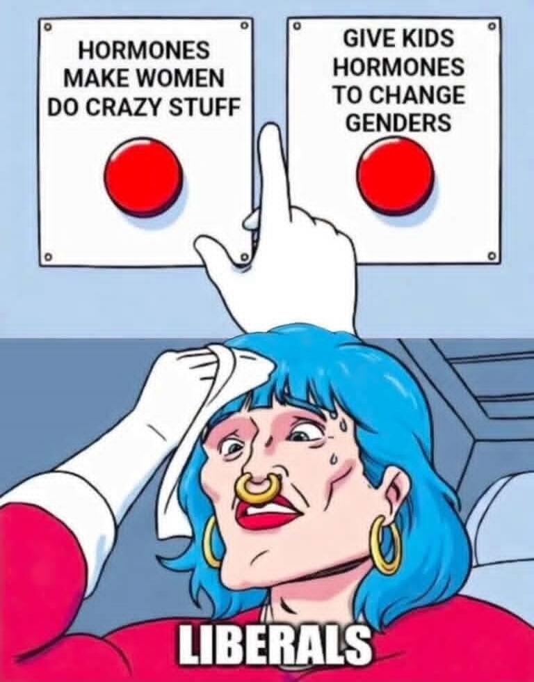 HORMONES MAKE WOMEN DO CRAZY STUFF. GIVE KIDS HORMONES TO CHANGE GENDERS. LIBERALS.