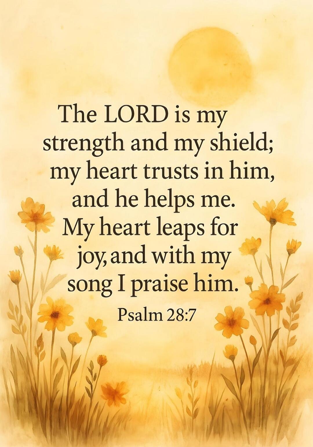 The LORD is my strength and my shield; my heart trusts in him, and he helps me. My heart leaps for joy, and with my song I praise him. Psalm 28:7