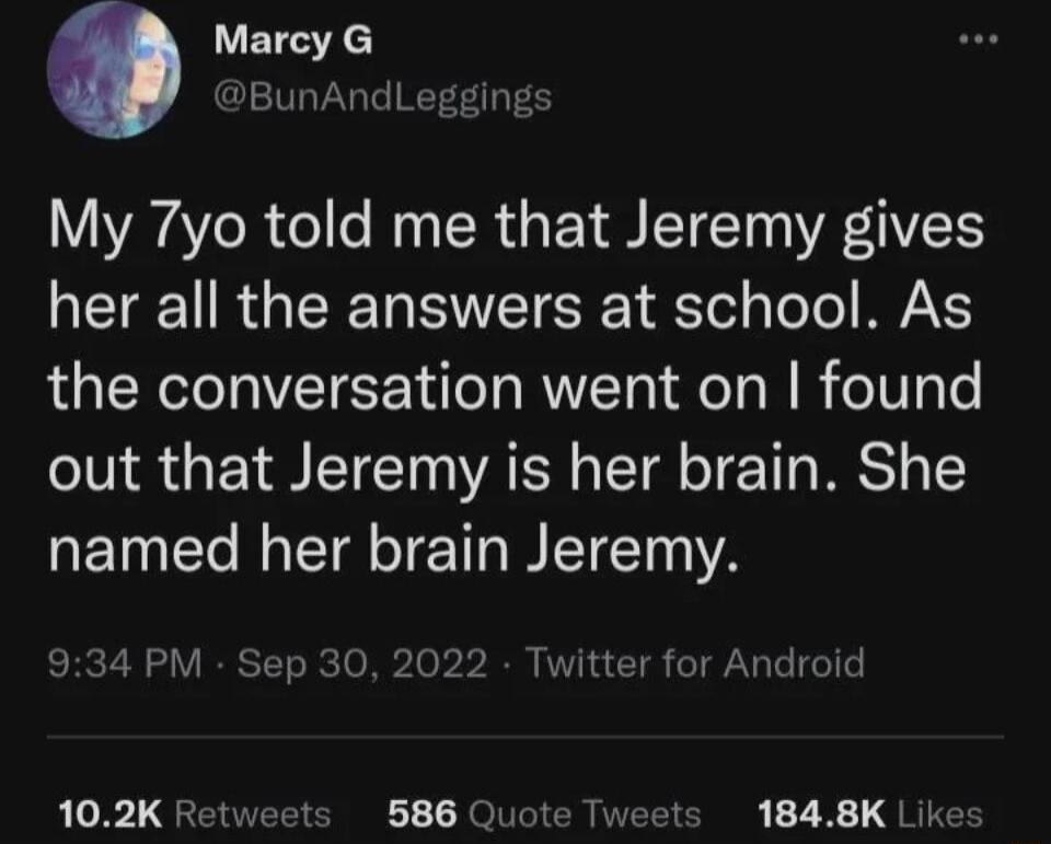 My 7yo told me that Jeremy gives her all the answers at school. As the conversation went on I found out that Jeremy is her brain. She named her brain Jeremy.