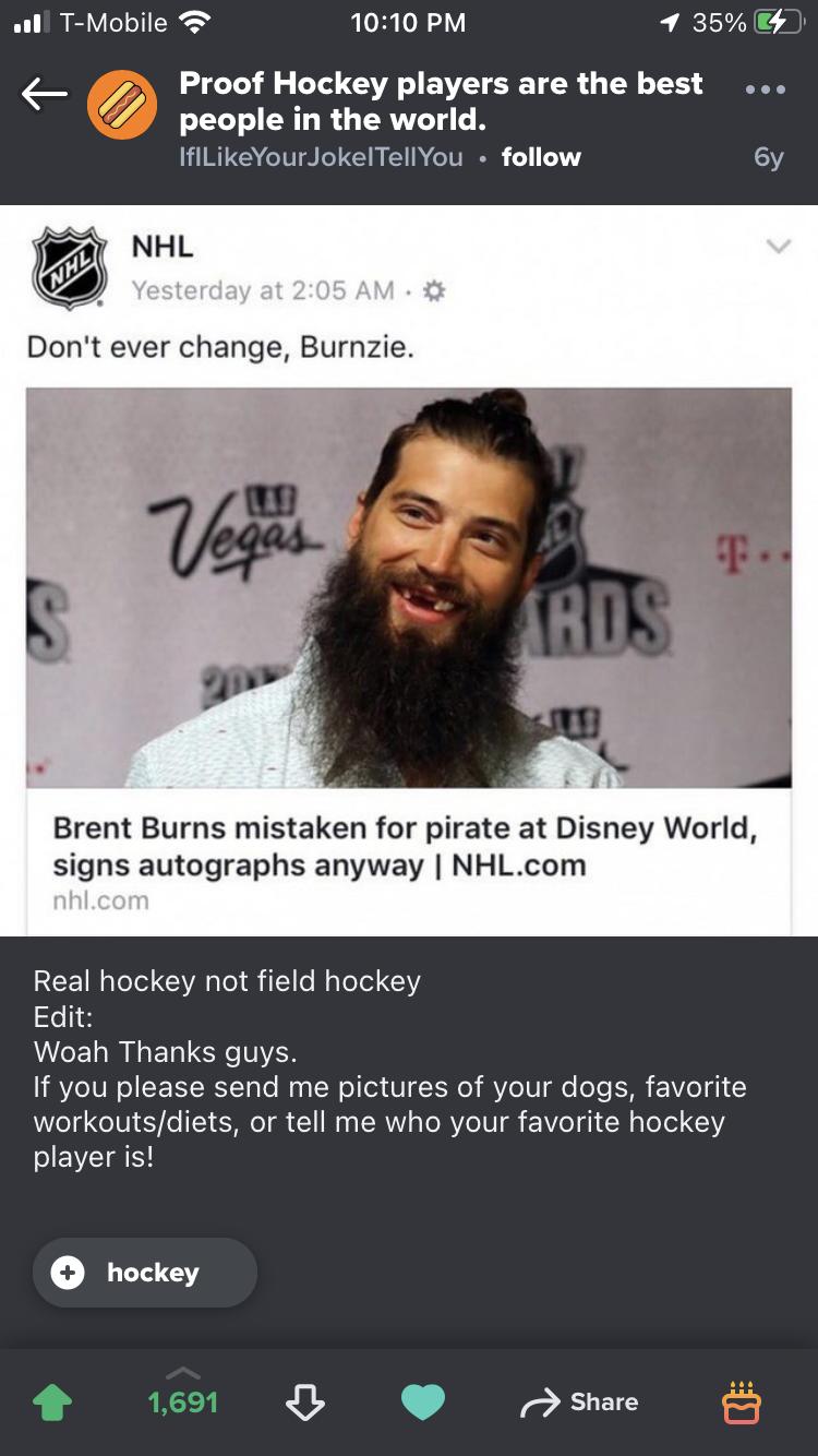 all T Mobile 1010 PM 7 35 Proof Hockey players are the best people in the world IfiLikeYourJokelTellYou follow 6y Dont ever change Burnzie Brent Burns mistaken for pirate at Disney World signs autographs anyway NHLcom Real hockey not field hockey Edit Woah Thanks guys If you please send me pictures of your dogs favorite workoutsdiets or tell me who your favorite hockey player ist W O J Share