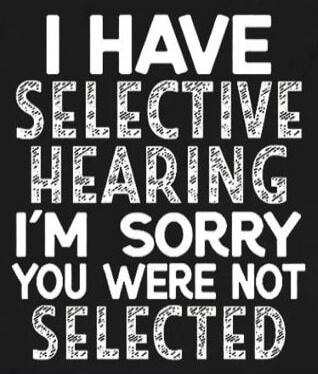 I HAVE SELECTIVE HEARING I'M SORRY YOU WERE NOT SELECTED