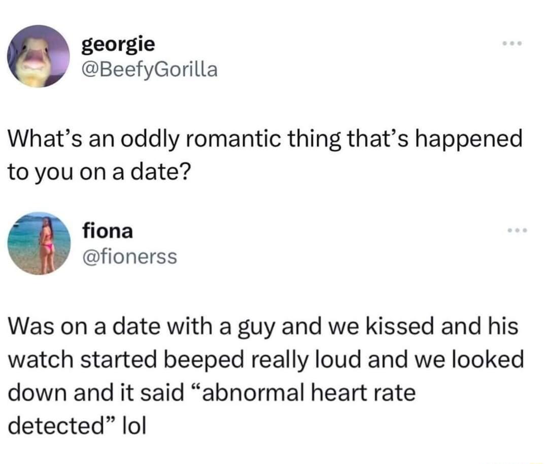 georgie BeefyGorilla Whats an oddly romantic thing thats happened toyou on a date fiona fionerss Was on a date with a guy and we kissed and his watch started beeped really loud and we looked down and it said abnormal heart rate detected lol