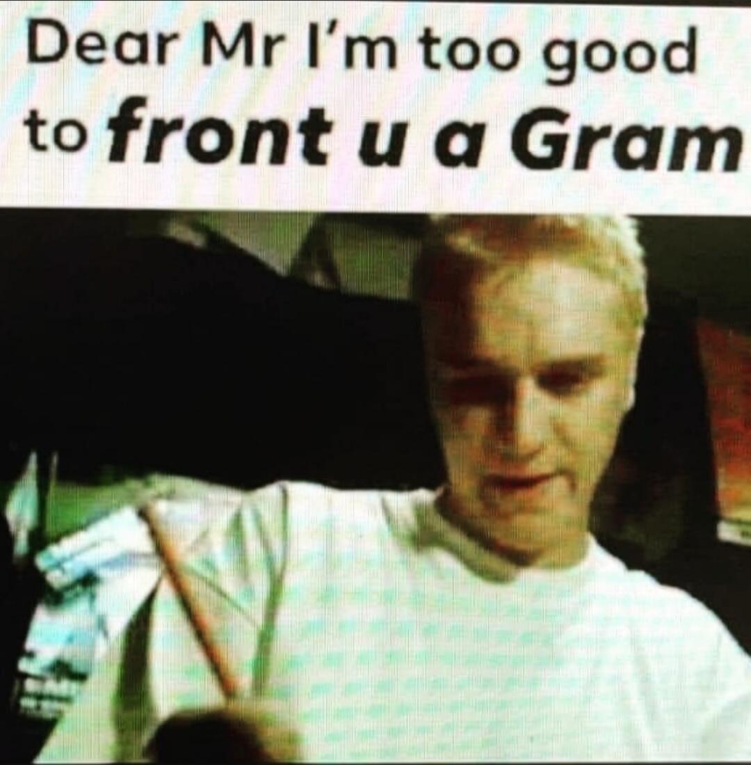 Dear Mr I'm too good to front u a Gram