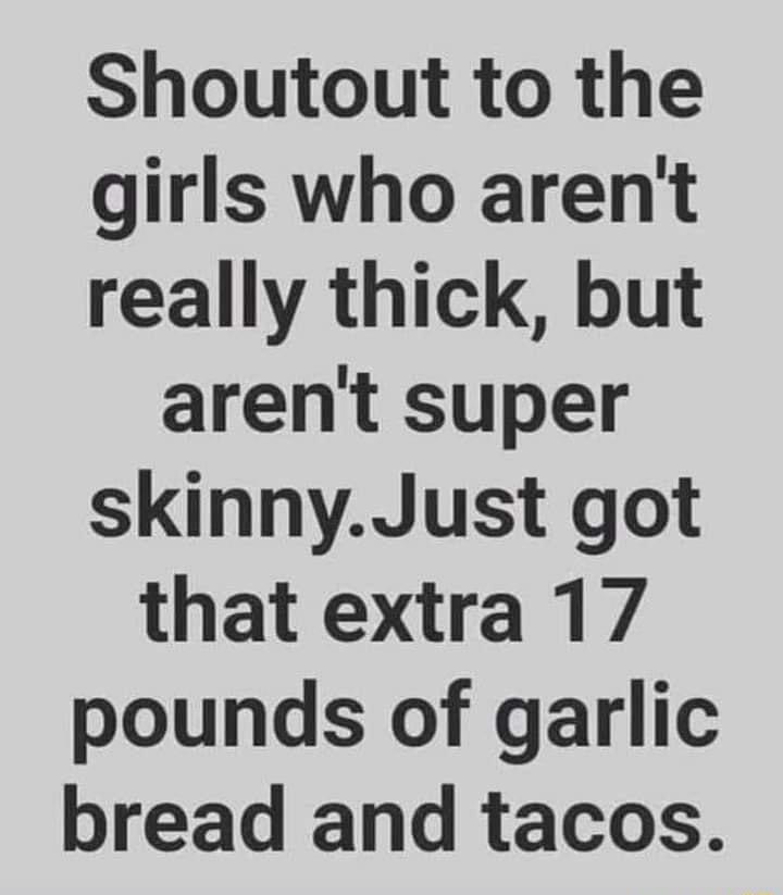 Shoutout to the girls who arent really thick but arent super skinnyJust got that extra 17 pounds of garlic bread and tacos