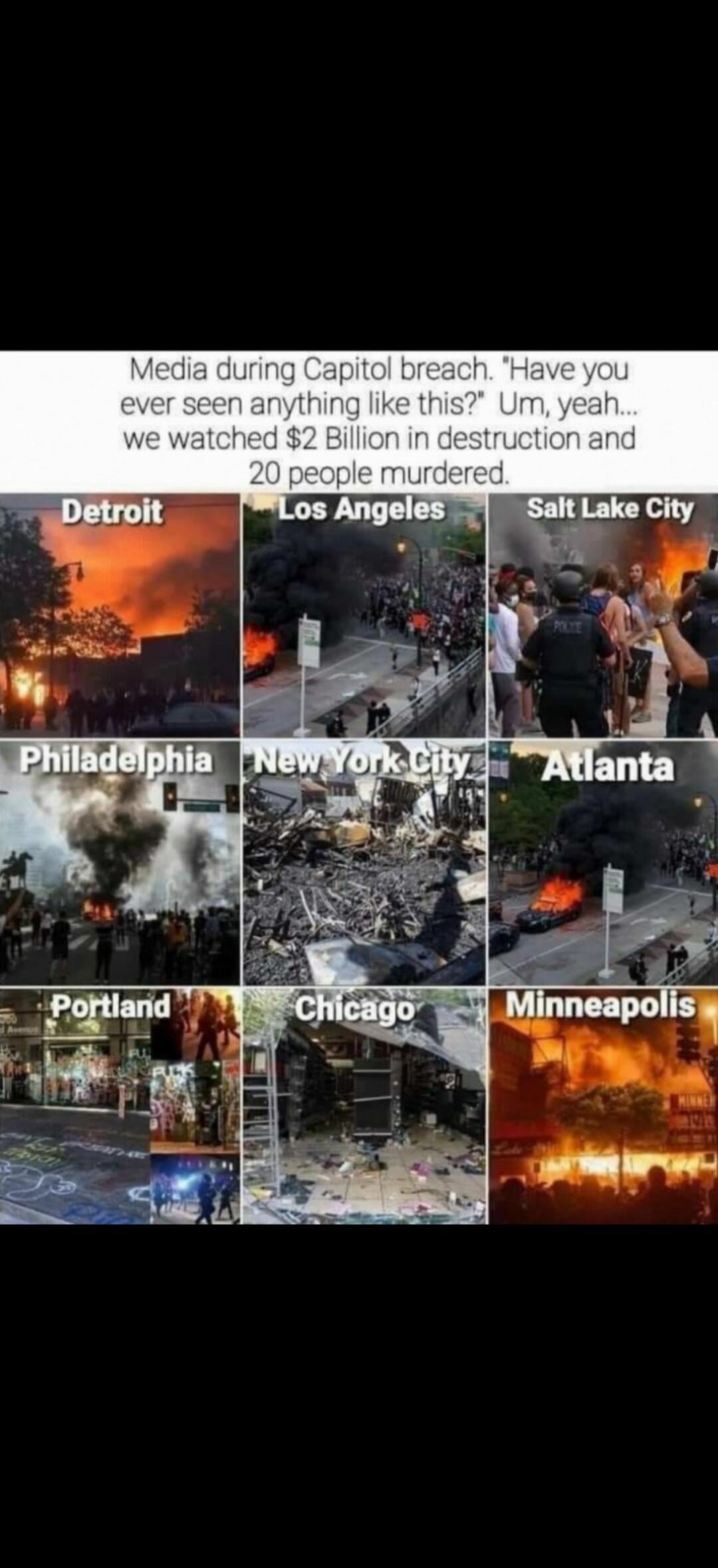 Media during Capitol breach. Have you ever seen anything like this? Um, yeah... we watched $2 Billion in destruction and 20 people murdered.
Detroit
Los Angeles
Salt Lake City
Philadelphia
New York City
Atlanta
Portland
Chicago
Minneapolis