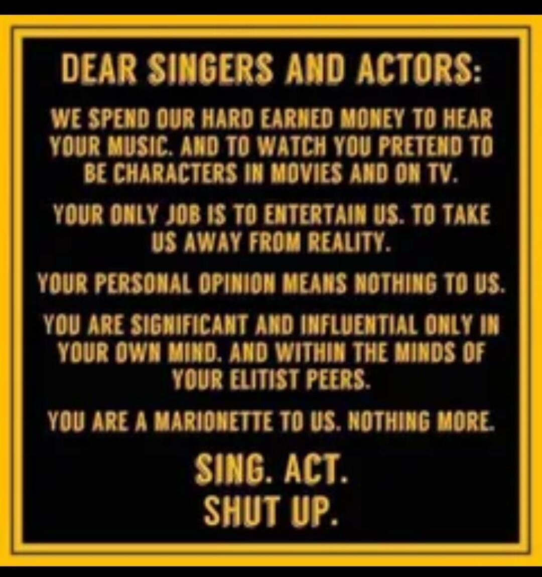 DEAR SINGERS AND ACTORS:

WE SPEND OUR HARD EARNED MONEY TO HEAR YOUR MUSIC, AND TO WATCH YOU PRETEND TO BE CHARACTERS IN MOVIES AND ON TV.
YOUR ONLY JOB IS TO ENTERTAIN US. TO TAKE US AWAY FROM REALITY.
YOUR PERSONAL OPINION MEANS NOTHING TO US.
YOU ARE SIGNIFICANT AND INFLUENTIAL ONLY IN YOUR OWN MIND, AND WITHIN THE MINDS OF YOUR ELITIST PEERS.
