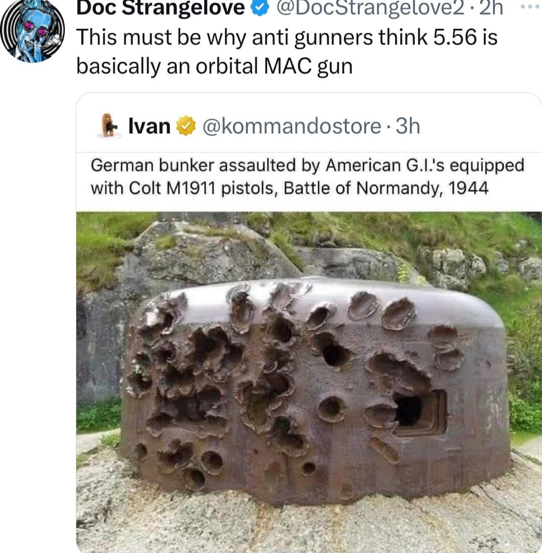 Doc Strangelove locstrangeloves 2n This must be why anti gunners think 556 is basically an orbital MAC gun Ivan kommandostore 3h German bunker assaulted by American G1s equipped with Colt M1911 pistols Battle of Normandy 1944