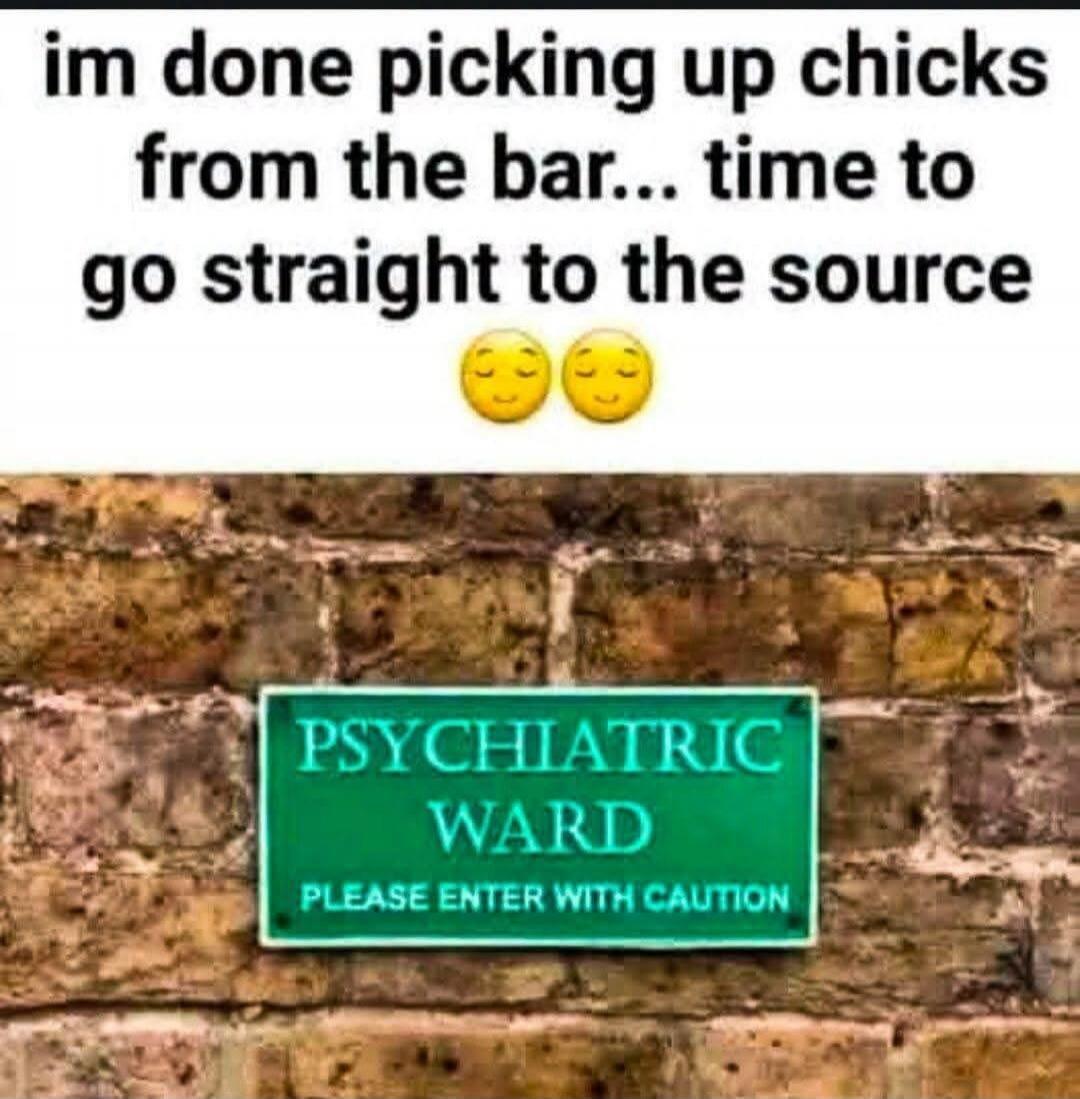 I'm done picking up chicks from the bar... time to go straight to the source. PSYCHIATRIC WARD PLEASE ENTER WITH CAUTION.