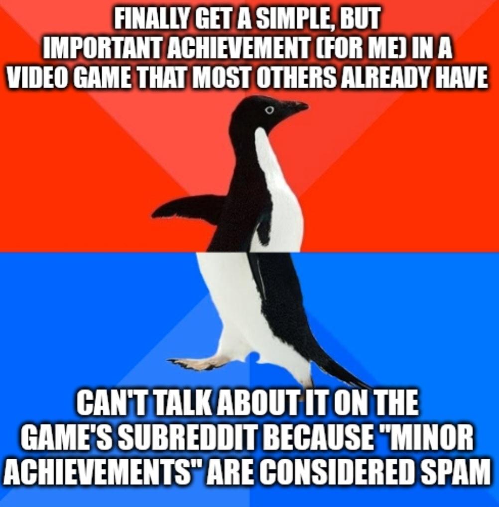 FINALLY GET A SIMPLE BUT IMPORTANT ACHIEVEMENT FOR ME IN A VIDEO GAME THAT MOST OTHERS ALREADY HAVE CANTTALKABOUT IT ON THE GAMES SUBREDDIT BECAUSE MINOR ACHIEVEMENTS ARE CONSIDERED SPAM