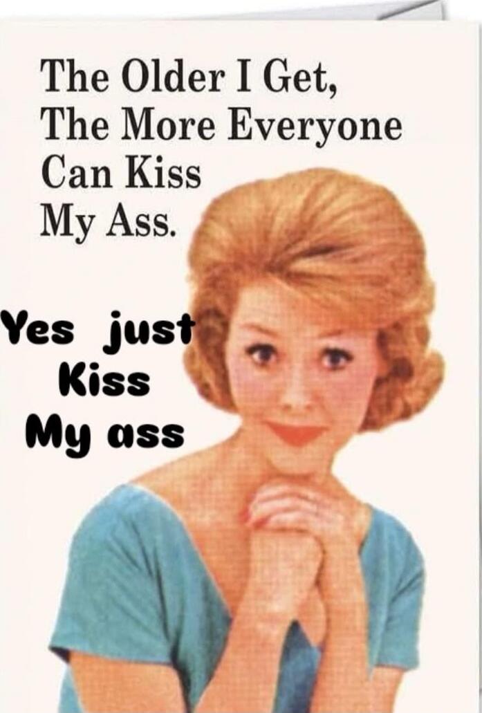 The Older I Get, The More Everyone Can Kiss My Ass. Yes just Kiss My ass