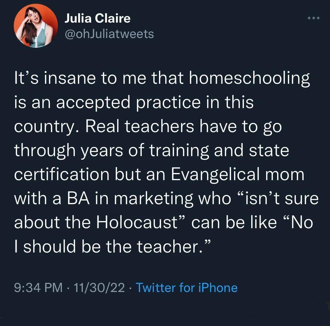 Julia Claire CLLYVIENNER Its insane to me that homeschooling SETaRTeleTo1To el e Tordel RIaRaTE country Real teachers have to go through years of training and state certification but an Evangelical mom with a BA in marketing who isnt sure about the Holocaust can be like No should be the teacher 934 PM 113022 Twitter for iPhone