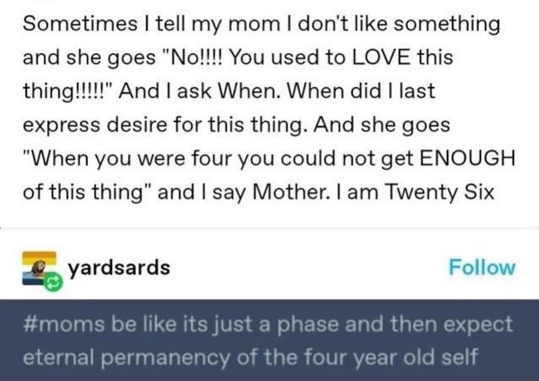 Sometimes tell my mom dont like something and she goes No You used to LOVE this express desire for this thing And she goes When you were four you could not get ENOUGH of this thing and say Mother am Twenty Six yardsards Follow