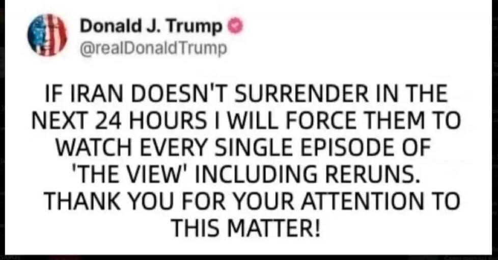 Donald J. Trump @realDonaldTrump IF IRAN DOESN'T SURRENDER IN THE NEXT 24 HOURS I WILL FORCE THEM TO WATCH EVERY SINGLE EPISODE OF 'THE VIEW' INCLUDING RERUNS. THANK YOU FOR YOUR ATTENTION TO THIS MATTER!