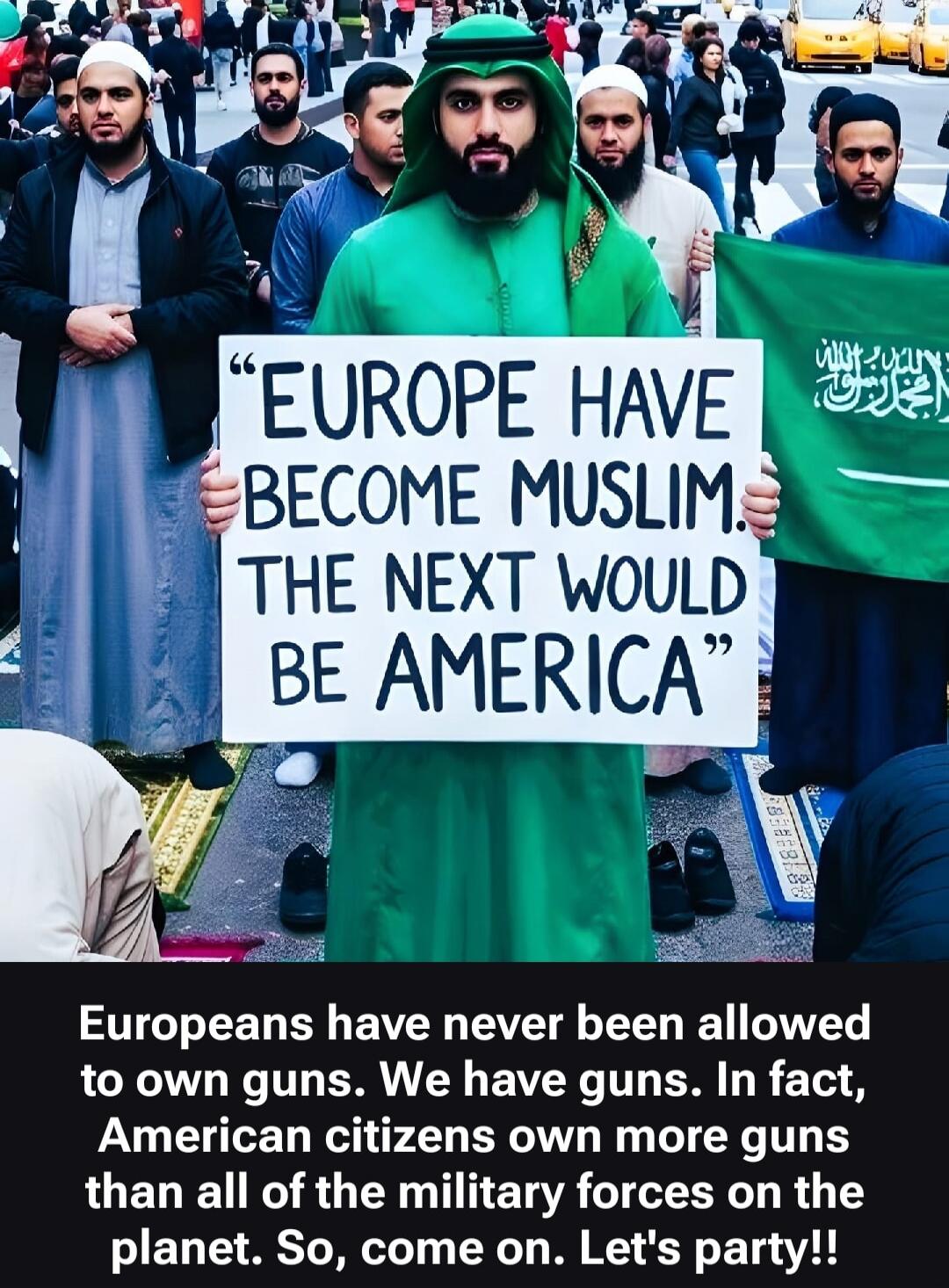 EUROPE HAVE BECOME MUSLIM. THE NEXT WOULD BE AMERICA. Europeans have never been allowed to own guns. We have guns. In fact, American citizens own more guns than all of the military forces on the planet. So, come on. Let's party!!