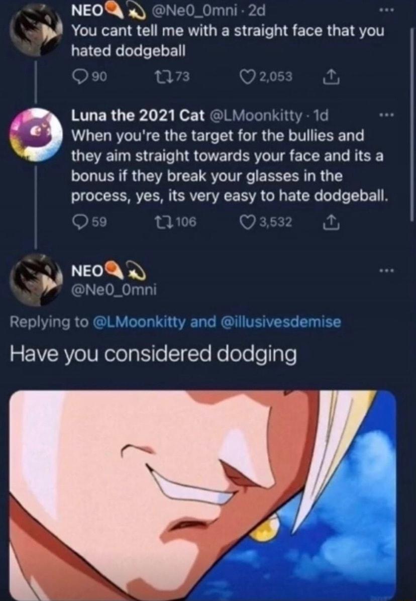 Lol WNY P You cant tell me with a straight face that you hated dodgeball Luna the 2021 Cat LM When youre the target for the bullies and they aim straight towards your face and its a bonus if they break your glasses in the process yes its very easy to hate dodgeball NEP Y Have you considered dodging