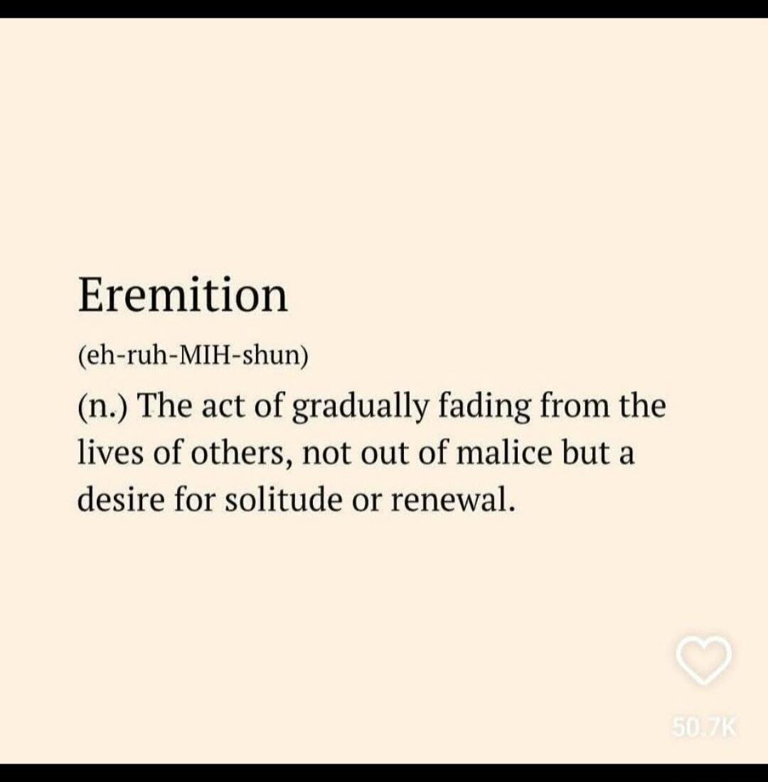 Eremition (eh-ruh-MIH-shun) (n.) The act of gradually fading from the lives of others, not out of malice but a desire for solitude or renewal.