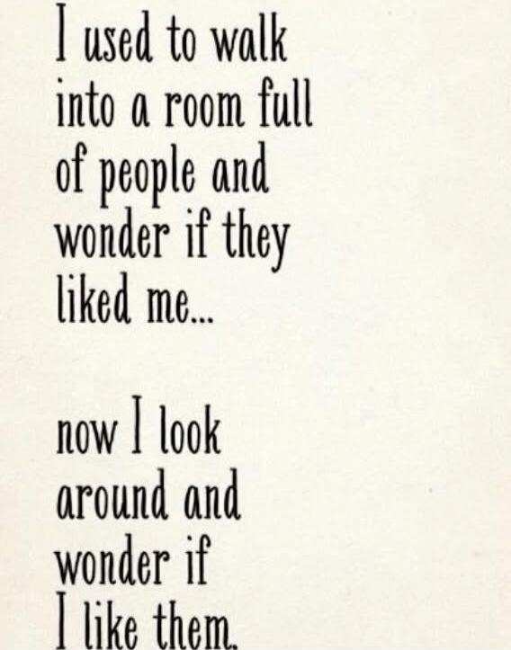 I used to walk into a room full of people and wonder if they liked me... now I look around and wonder if I like them.