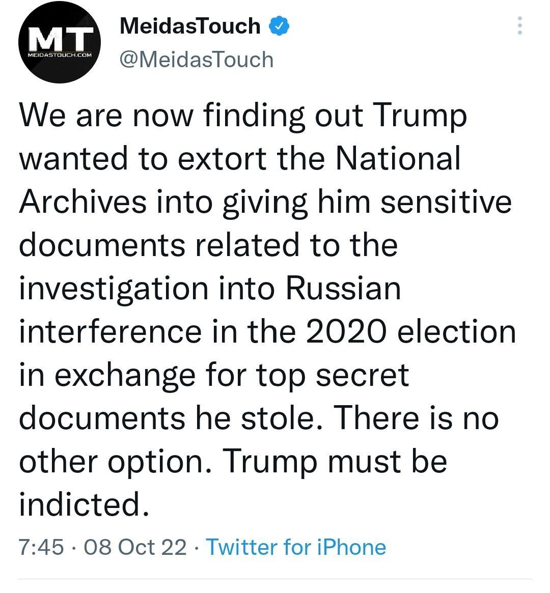 MeidasTouch MeidasTouch We are now finding out Trump wanted to extort the National Archives into giving him sensitive documents related to the investigation into Russian interference in the 2020 election in exchange for top secret documents he stole There is no other option Trump must be indicted 745 08 Oct 22 Twitter for iPhone 4077 Retweets 189 Quote Tweets