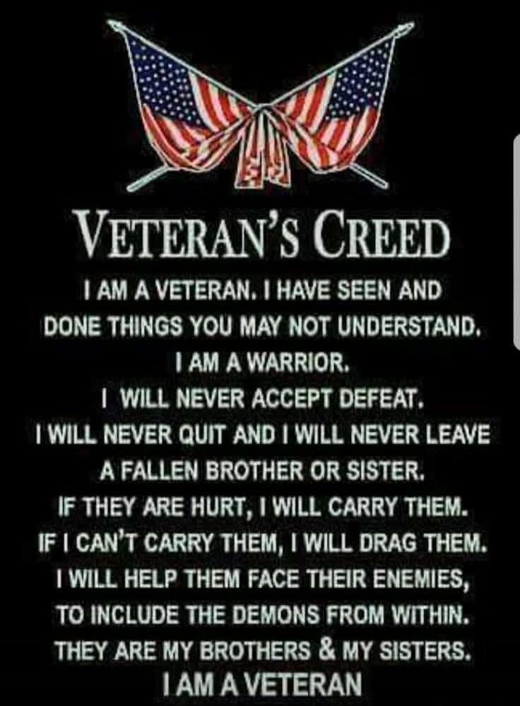 VETERAN'S CREED
I AM A VETERAN, I HAVE SEEN AND DONE THINGS YOU MAY NOT UNDERSTAND.
I AM A WARRIOR.
I WILL NEVER ACCEPT DEFEAT.
I WILL NEVER QUIT AND I WILL NEVER LEAVE A FALLEN BROTHER OR SISTER.
IF THEY ARE HURT, I WILL CARRY THEM.
IF I CAN'T CARRY THEM, I WILL DRAG THEM.
I WILL HELP THEM FACE THEIR ENEMIES, TO INCLUDE THE DEMONS FROM WITHIN.
THE