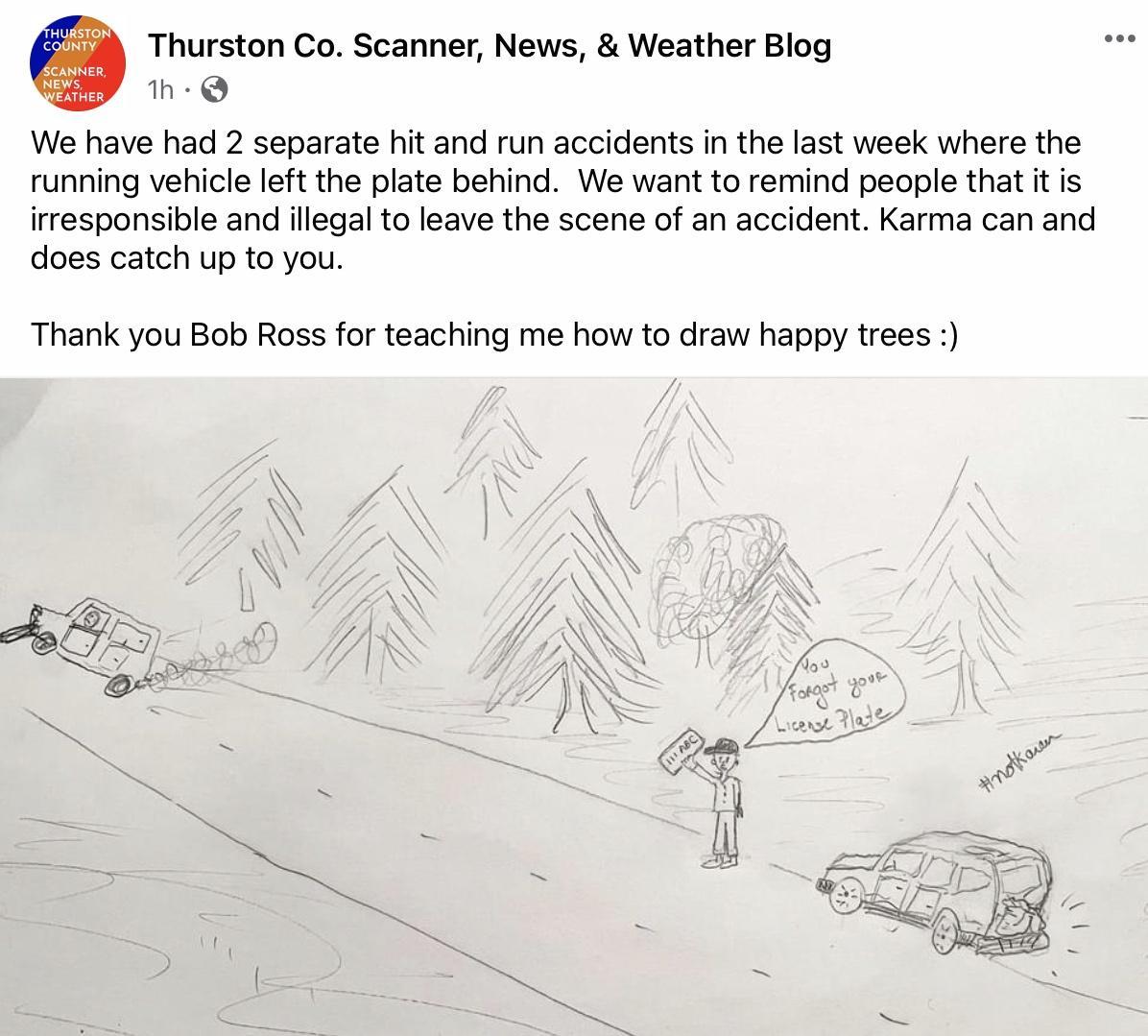 HURSTON U Thurston Co Scanner News Weather Blog Yy We have had 2 separate hit and run accidents in the last week where the running vehicle left the plate behind We want to remind people that it is irresponsible and illegal to leave the scene of an accident Karma can and does catch up to you Thank you Bob Ross for teaching me how to draw happy trees