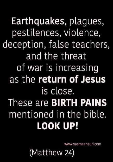 Earthquakes, plagues, pestilences, violence, deception, false teachers, and the threat of war is increasing as the return of Jesus is close. These are BIRTH PAINS mentioned in the bible. LOOK UP! www.yasmeensuri.com (Matthew 24)