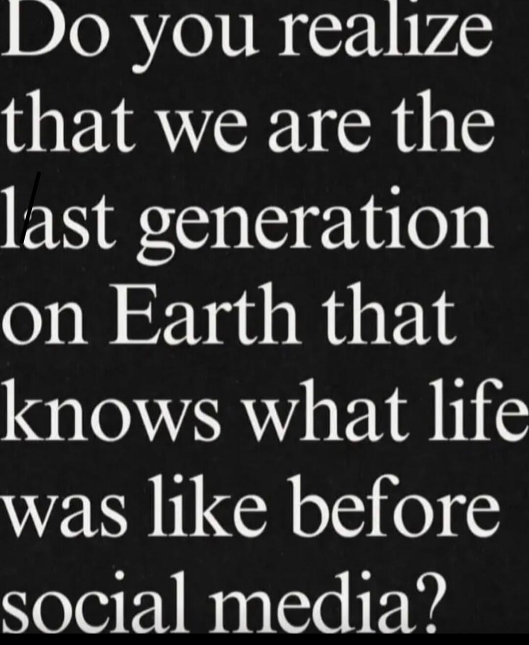 Do you realize that we are the last generation on Earth that knows what life was like before social media?