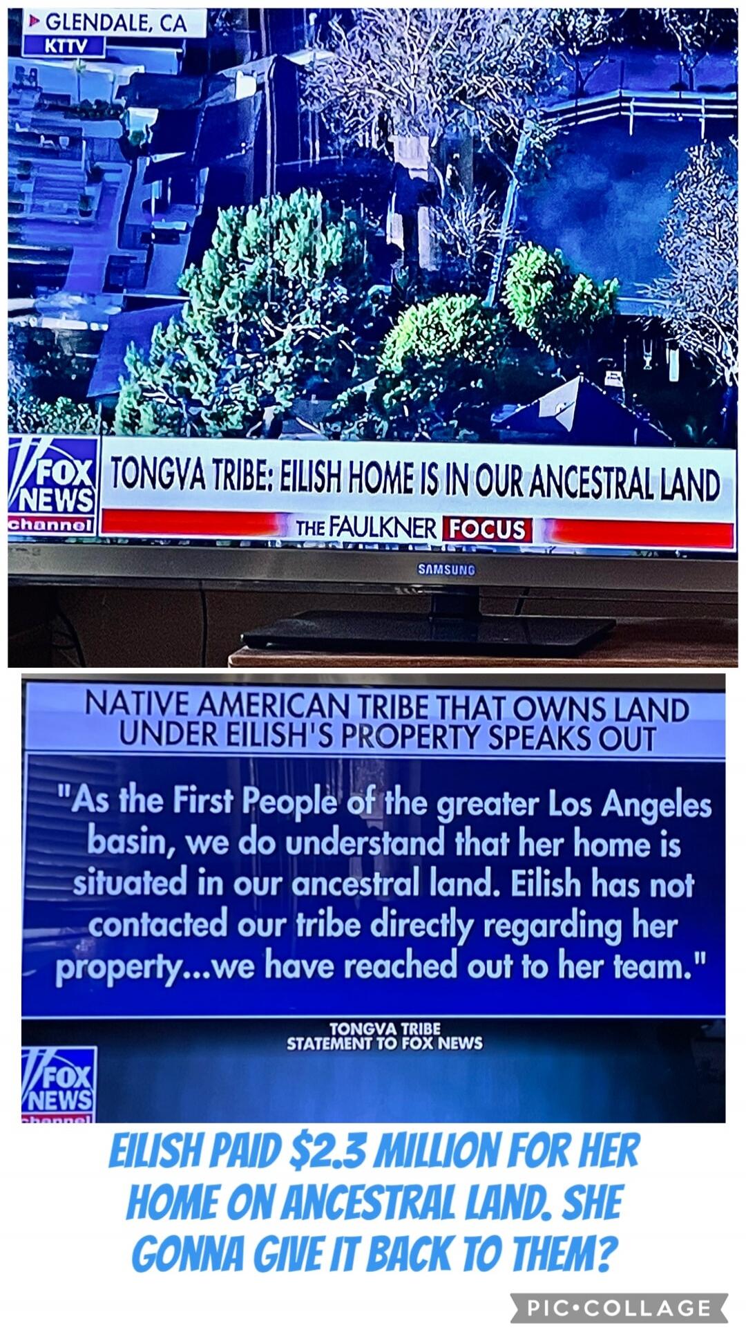 GLENDALE, CA KTV FOX NEWS CHANNEL
TONGVA TRIBE: EILISH HOME IS IN OUR ANCESTRAL LAND
THE FAULKNER FOCUS
NATIVE AMERICAN TRIBE THAT OWNS LAND UNDER EILISH'S PROPERTY SPEAKS OUT
