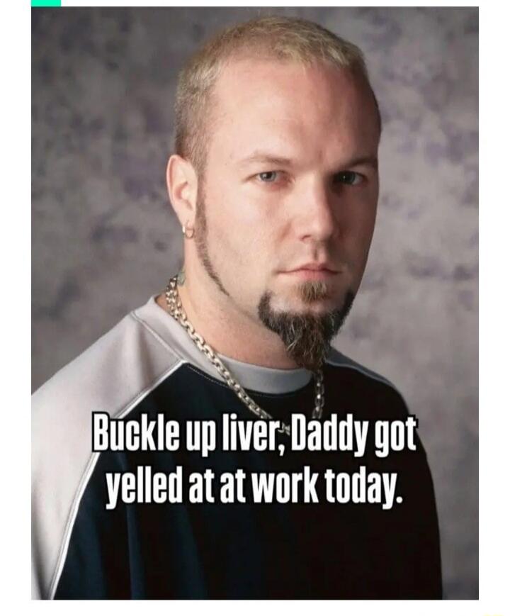 Buckle up liver, Daddy got yelled at at work today.