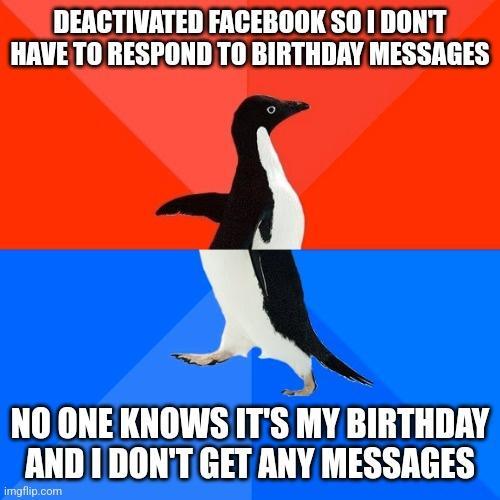 DEACTIVATED FACEBOOK SO 1 DONT HAVE TO RESPOND TO BIRTHDAY MESSAGES X NO ONE KNOWS ITS MY BIRTHDRY _ AND I DONT GET ANY MESSAGES