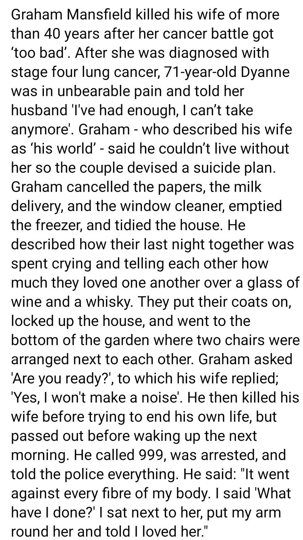 Graham Mansfield killed his wife of more than 40 years after her cancer battle got too bad After she was diagnosed with stage four lung cancer 71 year old Dyanne was in unbearable pain and told her husband Ive had enough cant take anymore Graham who described his wife as his world said he couldnt live without her so the couple devised a suicide plan Graham cancelled the papers the milk delivery an