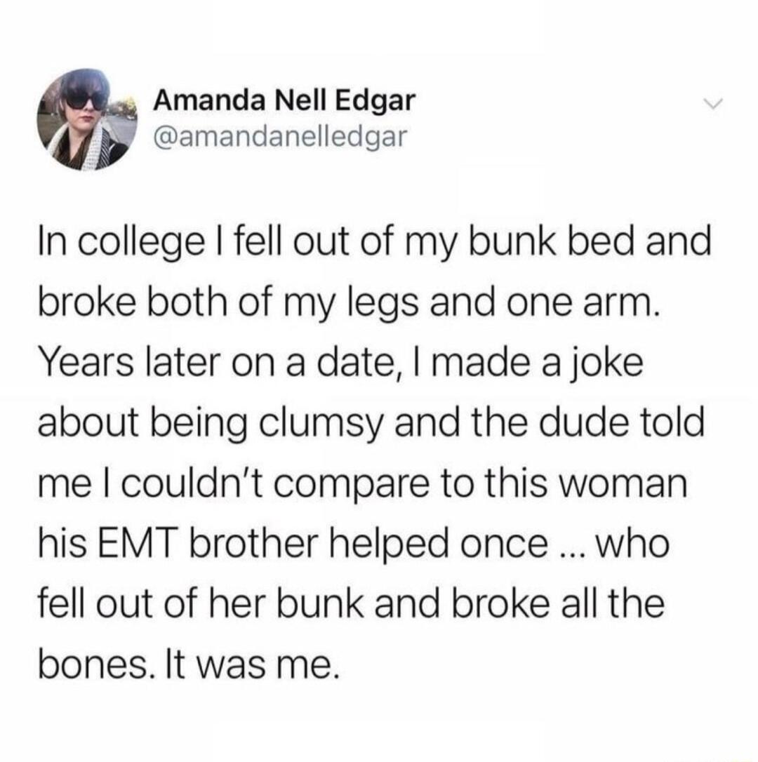 Amanda Nell Edgar y amandanelledgar In college fell out of my bunk bed and broke both of my legs and one arm Years later on a date made a joke about being clumsy and the dude told me couldnt compare to this woman his EMT brother helped once who fell out of her bunk and broke all the bones It was me