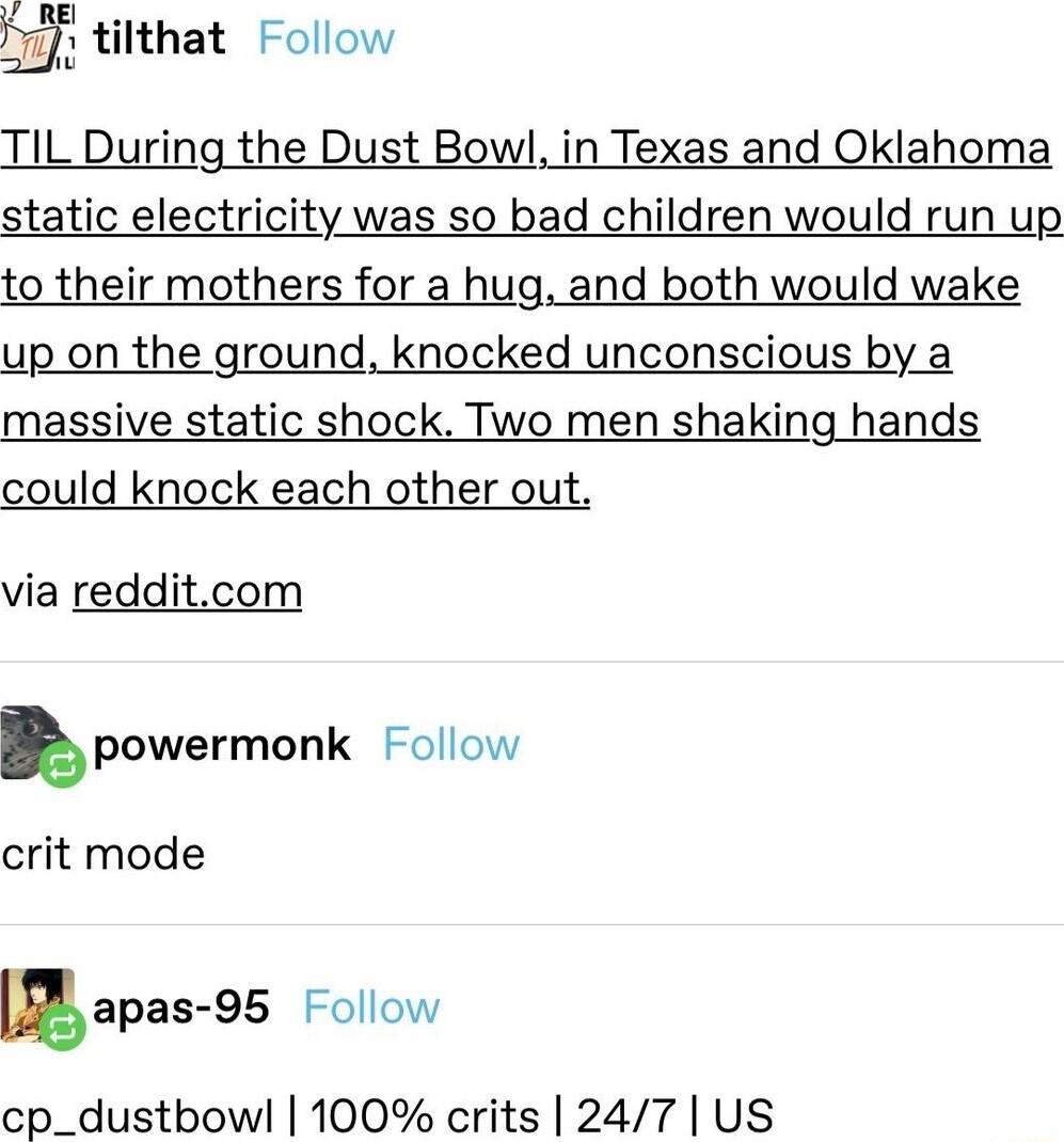 tilthat Follow TIL During the Dust Bowl in Texas and Oklahoma static electricity was so bad children would run up to their mothers for a hug and both would wake up on the ground knocked unconscious by a massive static shock Two men shaking hands could knock each other out via redditcom u powermonk ollow crit mode gapas95 Follow cp_dustbowl 100 crits 247 US