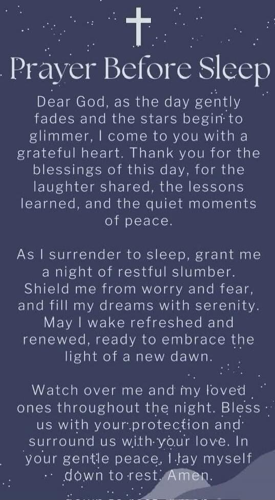 Prayer Before Sleep

Dear God, as the day gently fades and the stars begin to glimmer, I come to you with a grateful heart. Thank you for the blessings of this day, for the laughter shared, the lessons learned, and the quiet moments of peace.

As I surrender to sleep, grant me a night of restful slumber. Shield me from worry and fear, and fill my d